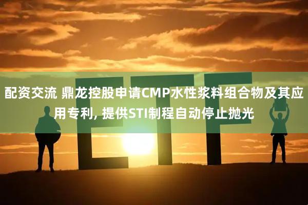 配资交流 鼎龙控股申请CMP水性浆料组合物及其应用专利, 提供STI制程自动停止抛光