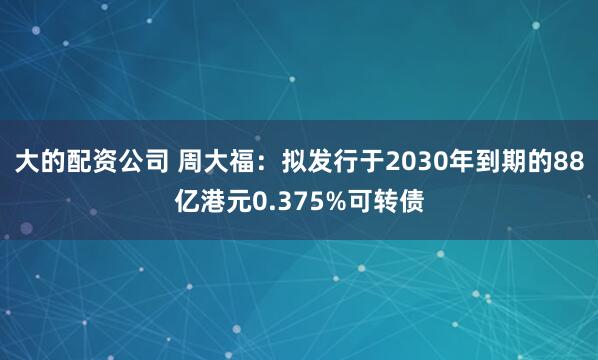 大的配资公司 周大福：拟发行于2030年到期的88亿港元0.375%可转债