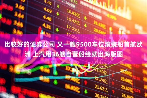 比较好的证券公司 又一艘9500车位滚装船首航欧洲 上汽用36艘自营船绘就出海版图