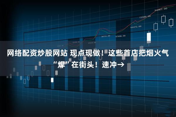 网络配资炒股网站 现点现做！这些首店把烟火气“焊”在街头！速冲→