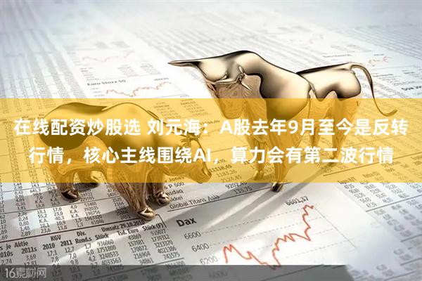 在线配资炒股选 刘元海：A股去年9月至今是反转行情，核心主线围绕AI，算力会有第二波行情