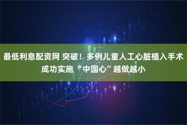 最低利息配资网 突破！多例儿童人工心脏植入手术成功实施 “中国心”越做越小