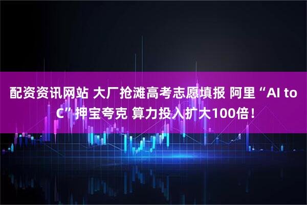配资资讯网站 大厂抢滩高考志愿填报 阿里“AI to C”押宝夸克 算力投入扩大100倍！