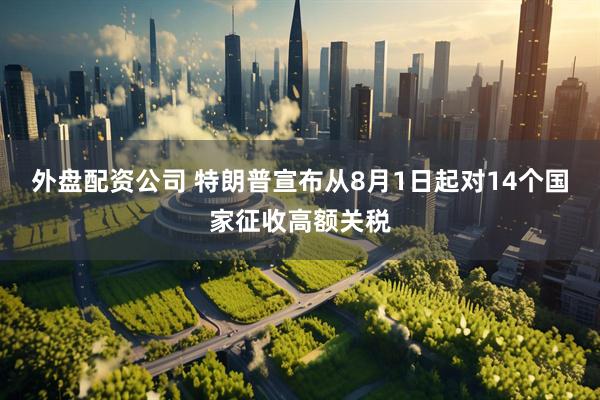 外盘配资公司 特朗普宣布从8月1日起对14个国家征收高额关税