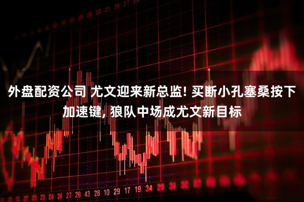 外盘配资公司 尤文迎来新总监! 买断小孔塞桑按下加速键, 狼队中场成尤文新目标