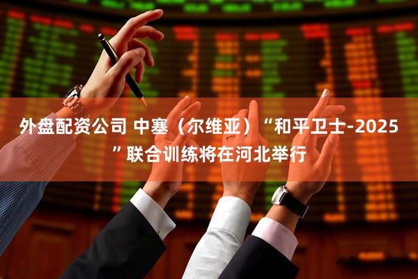 外盘配资公司 中塞（尔维亚）“和平卫士-2025”联合训练将在河北举行