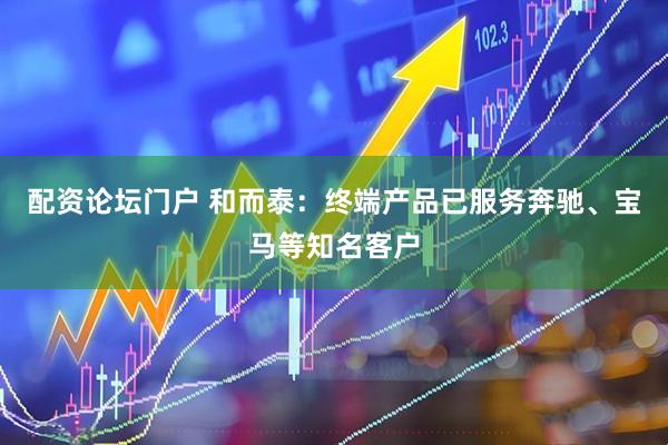 配资论坛门户 和而泰：终端产品已服务奔驰、宝马等知名客户