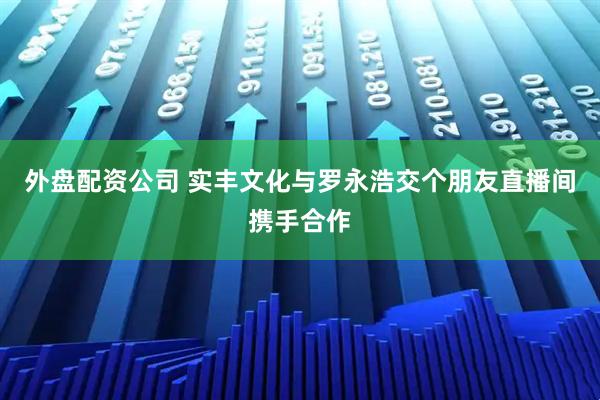 外盘配资公司 实丰文化与罗永浩交个朋友直播间携手合作