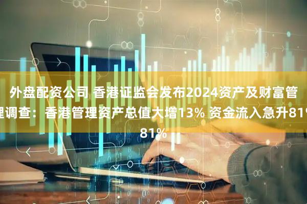 外盘配资公司 香港证监会发布2024资产及财富管理调查：香港管理资产总值大增13% 资金流入急升81%