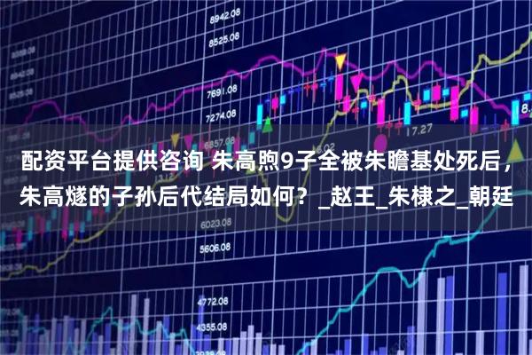 配资平台提供咨询 朱高煦9子全被朱瞻基处死后，朱高燧的子孙后代结局如何？_赵王_朱棣之_朝廷