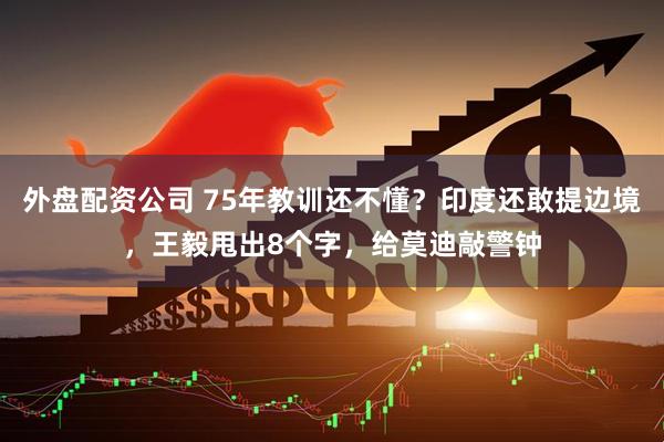外盘配资公司 75年教训还不懂？印度还敢提边境，王毅甩出8个字，给莫迪敲警钟