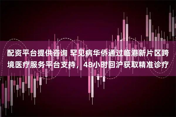 配资平台提供咨询 罕见病华侨通过临港新片区跨境医疗服务平台支持，48小时回沪获取精准诊疗