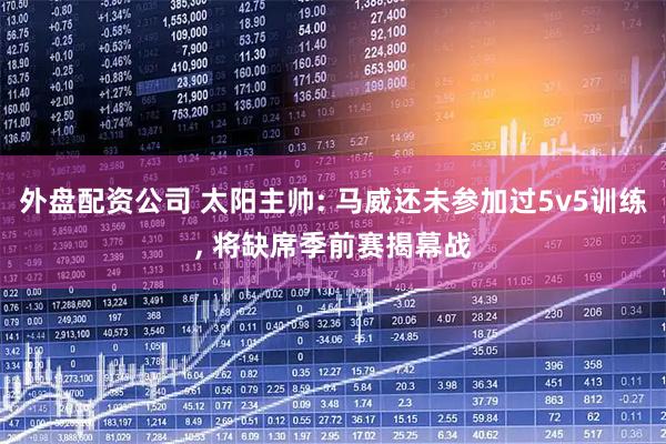 外盘配资公司 太阳主帅: 马威还未参加过5v5训练, 将缺席季前赛揭幕战