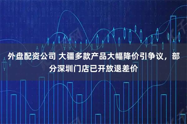 外盘配资公司 大疆多款产品大幅降价引争议，部分深圳门店已开放退差价