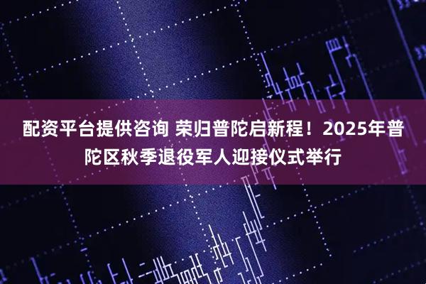 配资平台提供咨询 荣归普陀启新程！2025年普陀区秋季退役军人迎接仪式举行