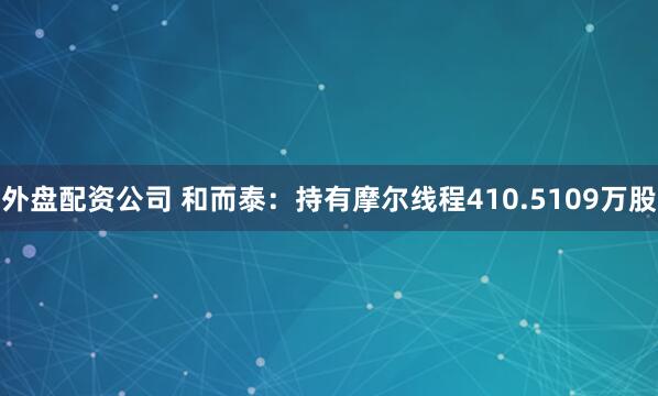外盘配资公司 和而泰：持有摩尔线程410.5109万股