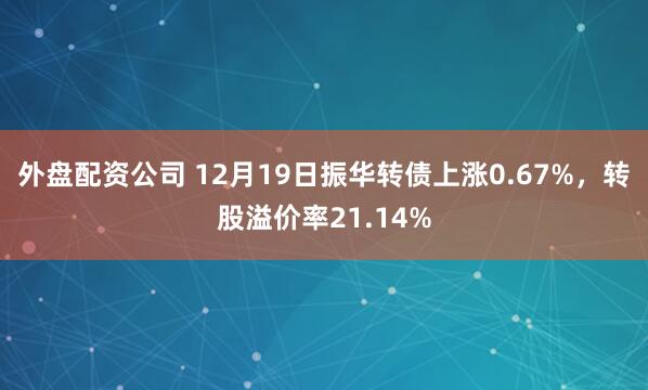 外盘配资公司 12月19日振华转债上涨0.67%，转股溢价率21.14%