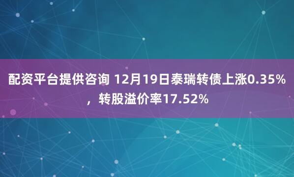 配资平台提供咨询 12月19日泰瑞转债上涨0.35%，转股溢价率17.52%