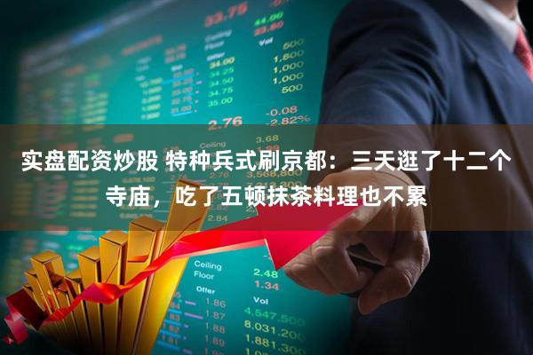 实盘配资炒股 特种兵式刷京都：三天逛了十二个寺庙，吃了五顿抹茶料理也不累