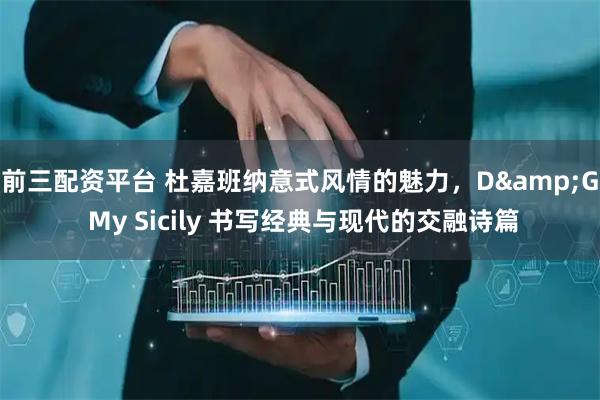 前三配资平台 杜嘉班纳意式风情的魅力，D&G My Sicily 书写经典与现代的交融诗篇
