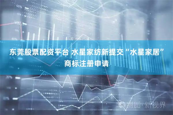 东莞股票配资平台 水星家纺新提交“水星家居”商标注册申请