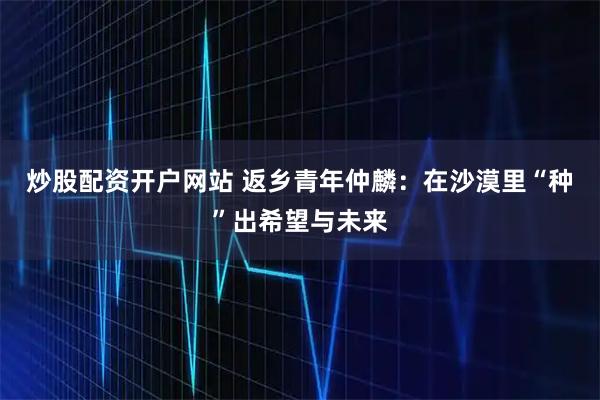 炒股配资开户网站 返乡青年仲麟：在沙漠里“种”出希望与未来