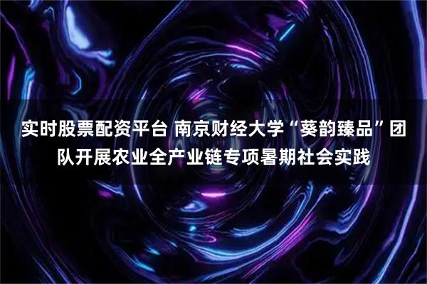 实时股票配资平台 南京财经大学“葵韵臻品”团队开展农业全产业链专项暑期社会实践