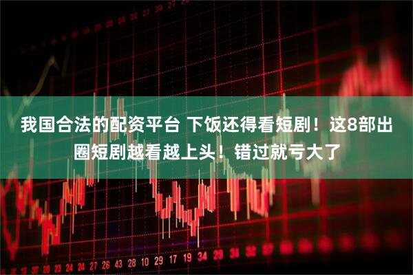 我国合法的配资平台 下饭还得看短剧！这8部出圈短剧越看越上头！错过就亏大了