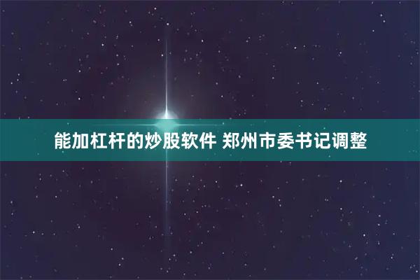 能加杠杆的炒股软件 郑州市委书记调整