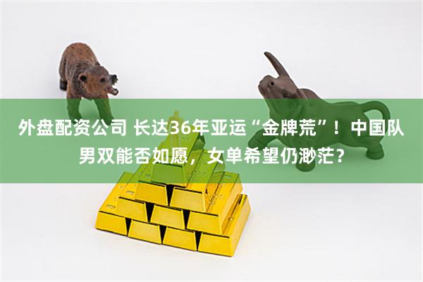 外盘配资公司 长达36年亚运“金牌荒”！中国队男双能否如愿，女单希望仍渺茫？