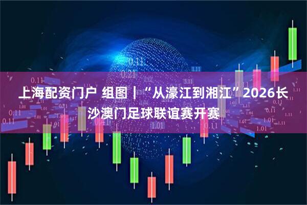 上海配资门户 组图｜“从濠江到湘江”2026长沙澳门足球联谊赛开赛