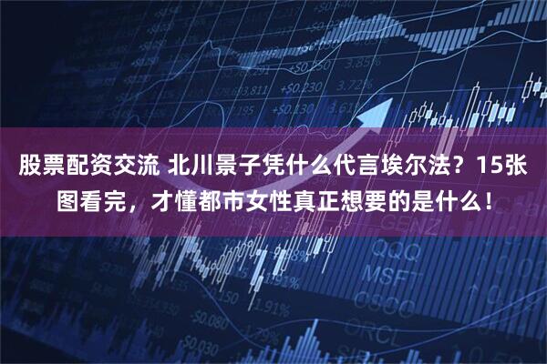 股票配资交流 北川景子凭什么代言埃尔法？15张图看完，才懂都市女性真正想要的是什么！