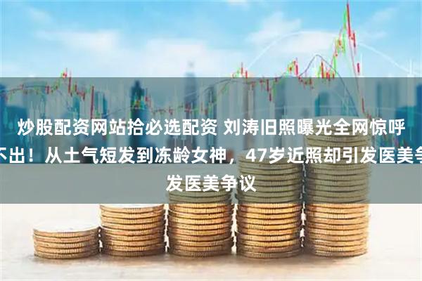 炒股配资网站拾必选配资 刘涛旧照曝光全网惊呼认不出！从土气短发到冻龄女神，47岁近照却引发医美争议