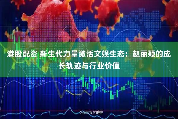 港股配资 新生代力量激活文娱生态：赵丽颖的成长轨迹与行业价值